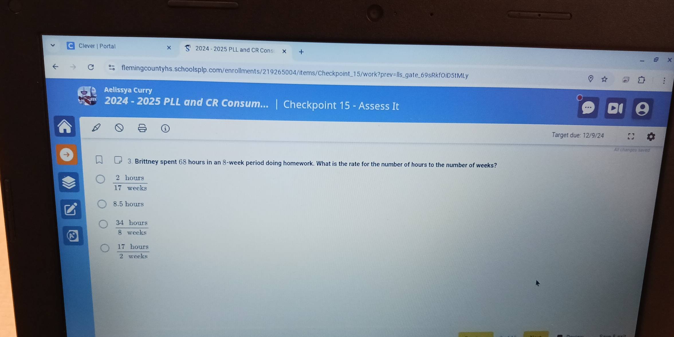 Clever | Portal 2024 - 2025 PLL and CR Cons
flemingcountyhs.schoolsplp.com/enrollments/219265004/items/Checkpoint_15/work?prev=Ils_gate_69sRkfOiD5tMLy
Aelissya Curry
2024 - 2025 PLL and CR Consum... Checkpoint 15 - Assess It
D
Target due: 12/9/24
All changes saved
3. Brittney spent 68 hours in an 8-week period doing homework. What is the rate for the number of hours to the number of weeks?
 2hours/17weeks 
8.5 hours
 34hours/8weeks 
 17hours/2woeks 