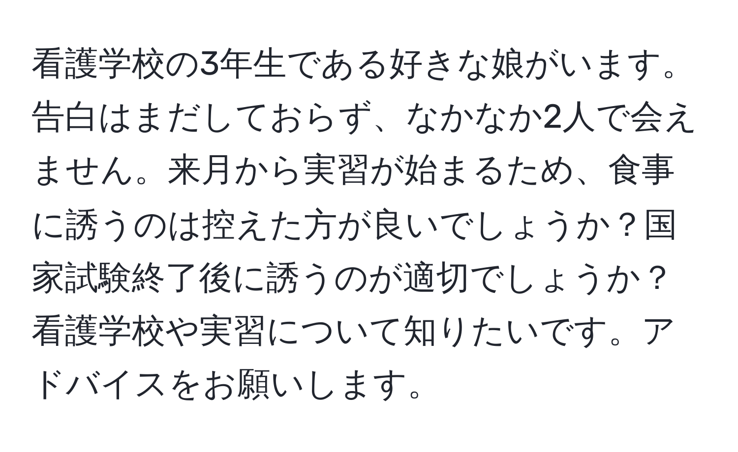 看護学校の3年生である好きな娘がいます。告白はまだしておらず、なかなか2人で会えません。来月から実習が始まるため、食事に誘うのは控えた方が良いでしょうか？国家試験終了後に誘うのが適切でしょうか？看護学校や実習について知りたいです。アドバイスをお願いします。