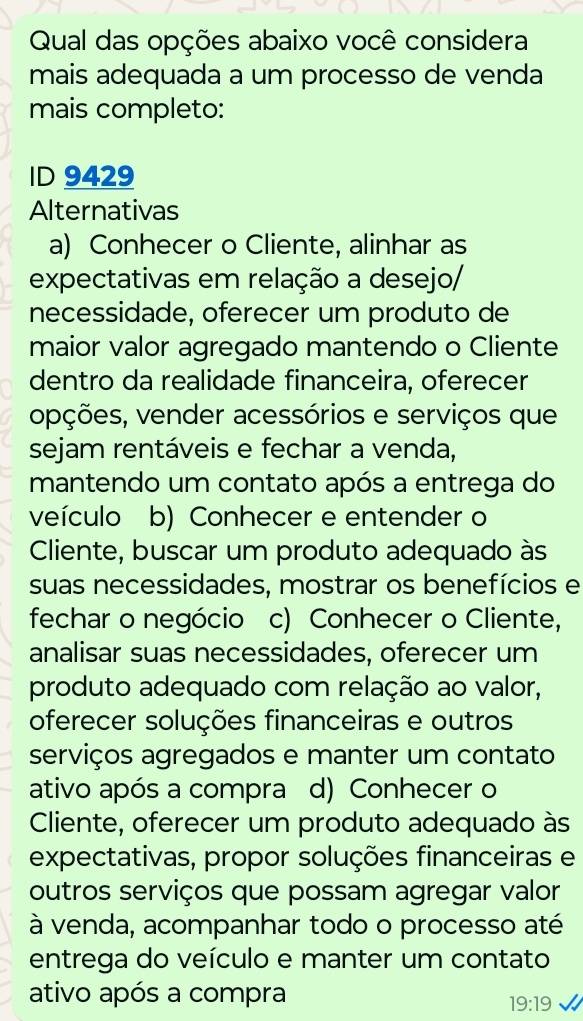 Qual das opções abaixo você considera
mais adequada a um processo de venda
mais completo:
ID 9429
Alternativas
a) Conhecer o Cliente, alinhar as
expectativas em relação a desejo/
necessidade, oferecer um produto de
maior valor agregado mantendo o Cliente
dentro da realidade financeira, oferecer
opções, vender acessórios e serviços que
sejam rentáveis e fechar a venda,
mantendo um contato após a entrega do
veículo b) Conhecer e entender o
Cliente, buscar um produto adequado às
suas necessidades, mostrar os benefícios e
fechar o negócio c) Conhecer o Cliente,
analisar suas necessidades, oferecer um
produto adequado com relação ao valor,
oferecer soluções financeiras e outros
serviços agregados e manter um contato
ativo após a compra d) Conhecer o
Cliente, oferecer um produto adequado às
expectativas, propor soluções financeiras e
outros serviços que possam agregar valor
à venda, acompanhar todo o processo até
entrega do veículo e manter um contato
ativo após a compra
19:19