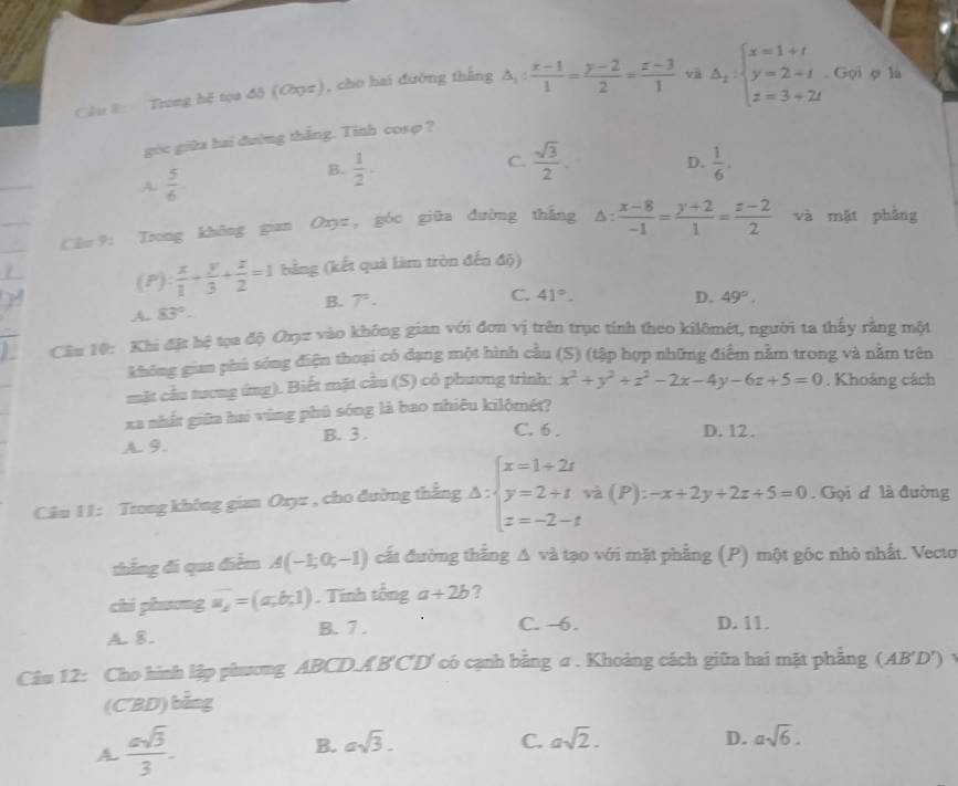 Cầu 8: Trong hệ tọa độ (Oxyz), cho hai đường thắng △ _1: (x-1)/1 = (y-2)/2 = (z-3)/1  và Delta _2:beginarrayl x=1+t y=2+t z=3+2tendarray.. Gọi ợ là
góc giữa hai đường thắng. Tinh cosφ ?
C.
A  5/6 
B.  1/2 ·  sqrt(3)/2 . D.  1/6 .
Câu 9: Trong không gian Oxyz , góc giữa đường thắng △ : (x-8)/-1 = (y+2)/1 = (z-2)/2  và mặt pháng
(P):  x/1 + y/3 + z/2 =1 bằng (kết quả làm tròn đến độ)
C.
B. 7°. 41°. D. 49°.
A. 83°.
Cầu 10: Khi đặt hệ tọa độ Cryz vào không gian với đơn vị trên trục tính theo kilômét, người ta thấy rằng một
không gian phú sóng điện thoại có đạng một hình cầu (S) (tập hợp những điểm nằm trong và nằm trên
mặt cầu tương ứng). Biết mặt cầu (S) có phương trình: x^2+y^2+z^2-2x-4y-6z+5=0. Khoảng cách
xa nhất giữa hai vùng phủ sóng là bao nhiêu kilômét?
A. 9. B. 3 .
C. 6 . D. 12.
Câu 11: Trong không gian Oxyz , cho đường thắng Delta :beginarrayl x=1+2t y=2+t z=-2-tendarray. và (P): -x+2y+2z+5=0. Gọi đ là đường
thắng đi qua điểm A(-1;0;-1) cất đường thắng A và tạo với mặt phẳng (P) một gốc nhỏ nhất. Vecto
chi phương a_2==(a,b,1). Tính tổng a+2b ?
A. 8. B. 7 . C. -6. D. 11.
Cầu 12: Cho hình lập phương ABCD.A'B'C'D' có cạnh bằng σ . Khoảng cách giữa hai mặt phẳng (AB'D') y
(CBD) bằng
A.  asqrt(3)/3 .
B. asqrt(3). C. asqrt(2). D. asqrt(6).