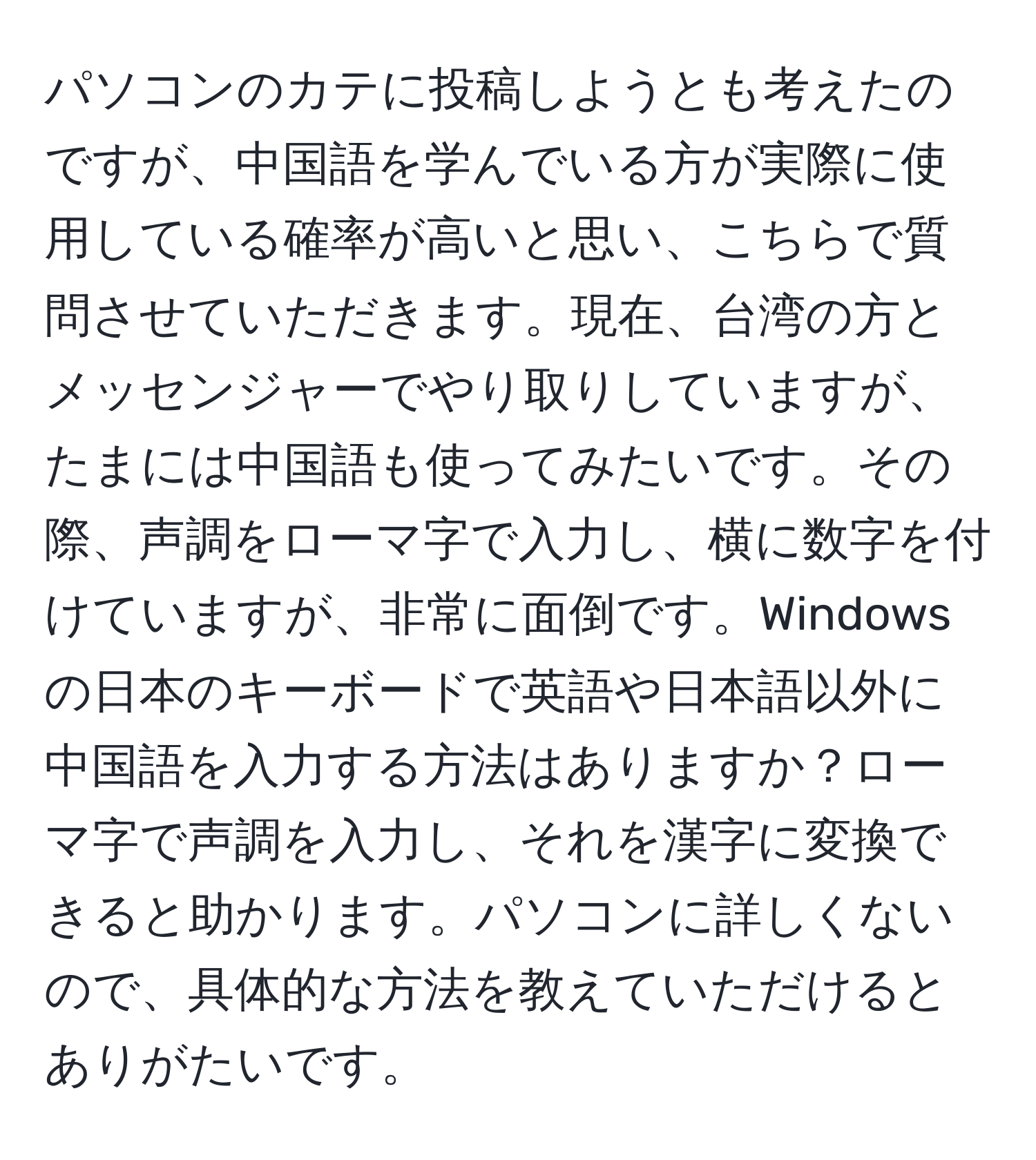 パソコンのカテに投稿しようとも考えたのですが、中国語を学んでいる方が実際に使用している確率が高いと思い、こちらで質問させていただきます。現在、台湾の方とメッセンジャーでやり取りしていますが、たまには中国語も使ってみたいです。その際、声調をローマ字で入力し、横に数字を付けていますが、非常に面倒です。Windowsの日本のキーボードで英語や日本語以外に中国語を入力する方法はありますか？ローマ字で声調を入力し、それを漢字に変換できると助かります。パソコンに詳しくないので、具体的な方法を教えていただけるとありがたいです。