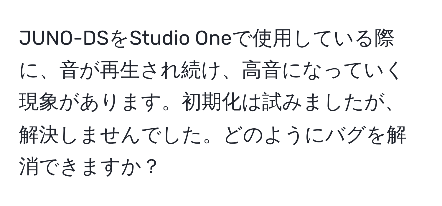 JUNO-DSをStudio Oneで使用している際に、音が再生され続け、高音になっていく現象があります。初期化は試みましたが、解決しませんでした。どのようにバグを解消できますか？