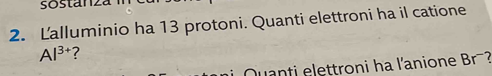 sostanza 
2. Lalluminio ha 13 protoni. Quanti elettroni ha il catione
Al^(3+) ? 
Quanti elettroni ha l'anione Br-?