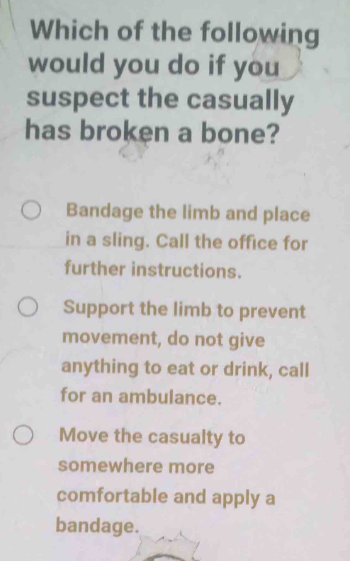 Which of the following
would you do if you
suspect the casually
has broken a bone?
Bandage the limb and place
in a sling. Call the office for
further instructions.
Support the limb to prevent
movement, do not give
anything to eat or drink, call
for an ambulance.
Move the casualty to
somewhere more
comfortable and apply a
bandage.