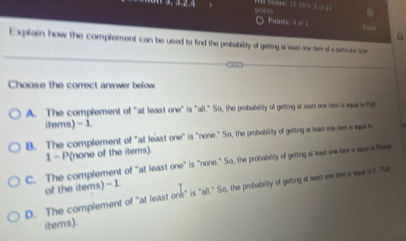 TW Suare: 16 38% 2 of 1 3
points
Paints: 0 of 1 Save
a
Explain how the complement can be used to find the probabsility gettiing at least one item of a particulser tyem
Choose the correct answer below.
A. The complement of "at least one" is "all." So, the probability of getting at least one item is equal to Pl8
items) - 1
B. The complement of "at least one" is "none." So, the probability of getting at least one item is equal to
1-P(none of the items).
C. The complement of "at least one" is "none." So, the probability of getting at least one tem is eqai to Pisene
of the items) - 1.
D. The complement of "at least one" is "all." So, the probability of gettting a least one itern is esue ts 1 Pa
items).