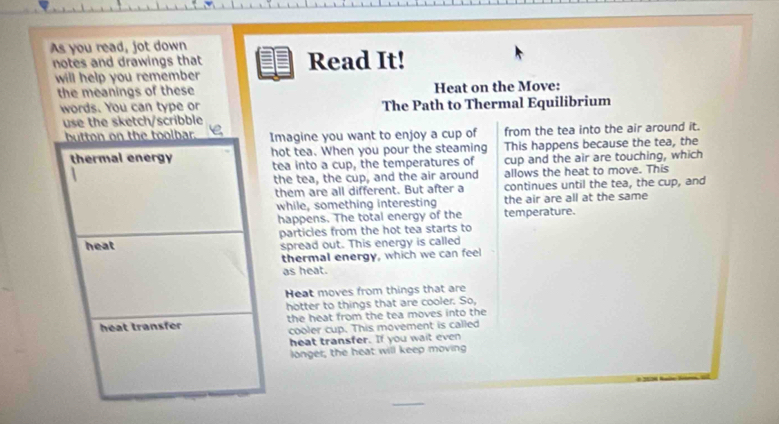 As you read, jot down 
notes and drawings that Read It! 
will help you remember 
the meanings of these Heat on the Move: 
words. You can type or The Path to Thermal Equilibrium 
use the sketch/scribble 
magine you want to enjoy a cup of from the tea into the air around it. 
hot tea. When you pour the steaming This happens because the tea, the 
tea into a cup, the temperatures of cup and the air are touching, which 
the tea, the cup, and the air around allows the heat to move. This 
them are all different. But after a continues until the tea, the cup, and 
while, something interesting the air are all at the same 
happens. The total energy of the temperature. 
particles from the hot tea starts to 
spread out. This energy is called 
thermal energy, which we can feel 
as heat. 
Heat moves from things that are 
hotter to things that are cooler. So, 
the heat from the tea moves into the 
cooler cup. This movement is called 
heat transfer. If you wait even 
longer, the heat will keep moving