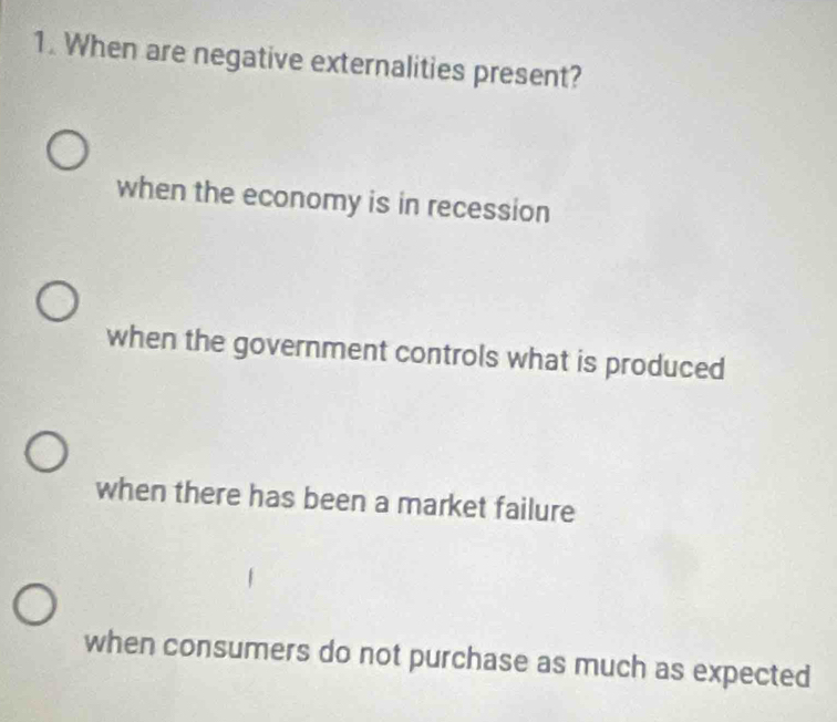 When are negative externalities present?
when the economy is in recession
when the government controls what is produced
when there has been a market failure
when consumers do not purchase as much as expected