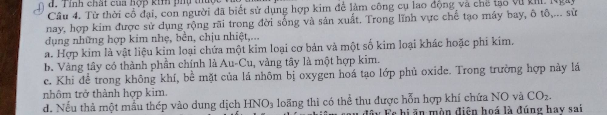 Tính chất của hợp kim phụ thúc
Câu 4. Từ thời cổ đại, con người đã biết sử dụng hợp kim để làm công cụ lao động và chế tạo vũ khI. Ngày
nay, hợp kim được sử dụng rộng rãi trong đời sống và sản xuất. Trong lĩnh vực chế tạo máy bay, ô tô,... sử
dụng những hợp kim nhẹ, bền, chịu nhiệt,...
a. Hợp kim là vật liệu kim loại chứa một kim loại cơ bản và một số kim loại khác hoặc phi kim.
b. Vàng tây có thành phần chính là Au-Cu, vàng tây là một hợp kim.
c. Khi để trong không khí, bề mặt của lá nhôm bị oxygen hoá tạo lớp phủ oxide. Trong trường hợp này lá
nhôm trở thành hợp kim.
d. Nếu thả một mầu thép vào dung dịch HNO_3 loãng thì có thể thu được hỗn hợp khí chứa NO và CO_2. 
độy Fe hi ăn mòn điện hoá là đúng hay sai