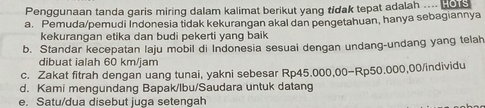 Penggunaan tanda garis miring dalam kalimat berikut yang tidak tepat adalah .... Hors
a. Pemuda/pemudi Indonesia tidak kekurangan akal dan pengetahuan, hanya sebagiannya
kekurangan etika dan budi pekerti yang baik
b. Standar kecepatan laju mobil di Indonesia sesuai dengan undang-undang yang telah
dibuat ialah 60 km/jam
c. Zakat fitrah dengan uang tunai, yakni sebesar Rp45.000,00 - Rp50.000,00 /individu
d. Kami mengundang Bapak/lbu/Saudara untuk datang
e. Satu/dua disebut juga setengah