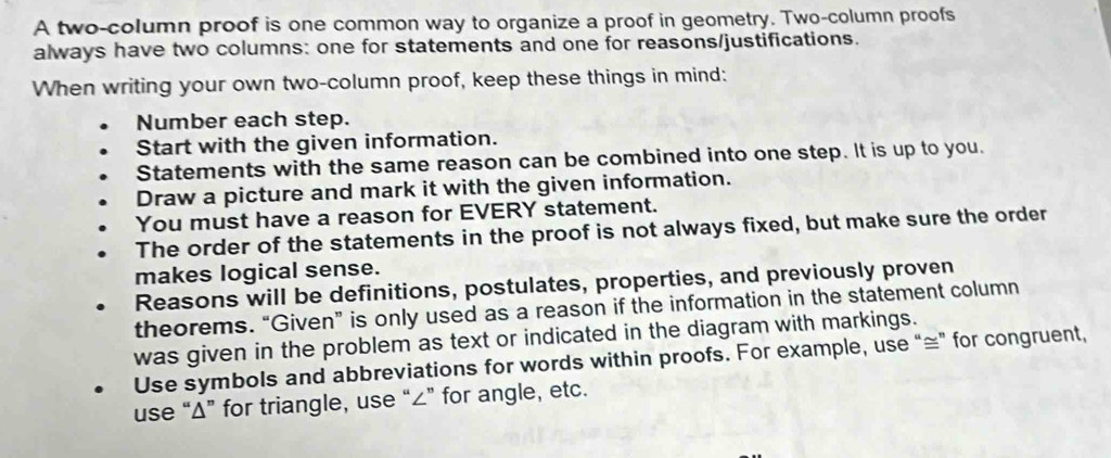 A two-column proof is one common way to organize a proof in geometry. Two-column proofs 
always have two columns: one for statements and one for reasons/justifications. 
When writing your own two-column proof, keep these things in mind: 
Number each step. 
Start with the given information. 
Statements with the same reason can be combined into one step. It is up to you. 
Draw a picture and mark it with the given information. 
You must have a reason for EVERY statement. 
The order of the statements in the proof is not always fixed, but make sure the order 
makes logical sense. 
Reasons will be definitions, postulates, properties, and previously proven 
theorems. “Given” is only used as a reason if the information in the statement column 
was given in the problem as text or indicated in the diagram with markings. 
Use symbols and abbreviations for words within proofs. For example, use “≅” for congruent, 
use “ Δ ” for triangle, use “ ∠ ” for angle, etc.