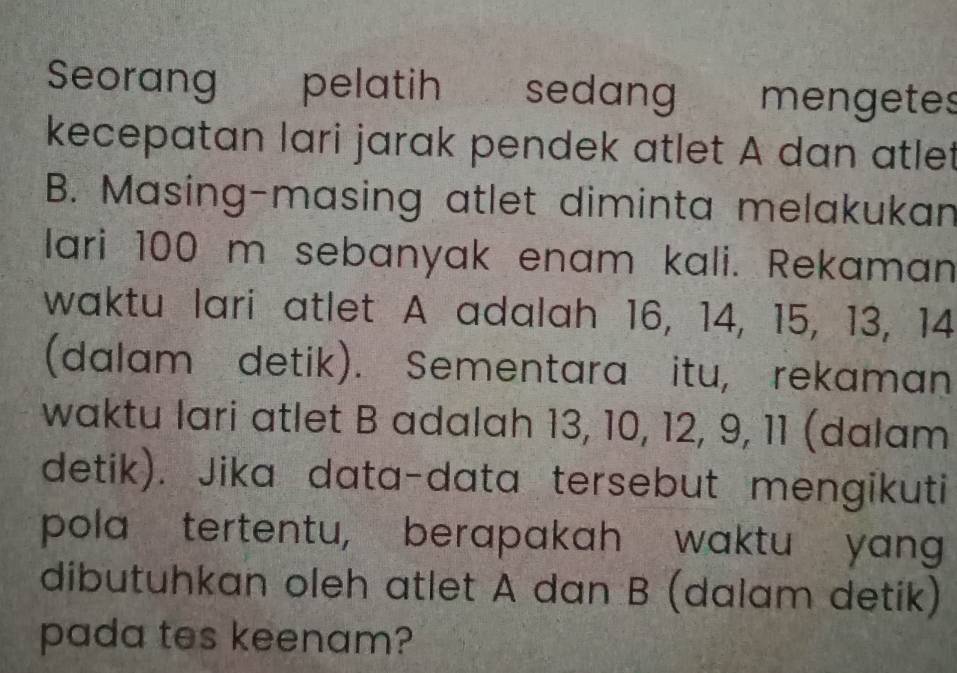 Seorang pelatih sedang mengetes 
kecepatan lari jarak pendek atlet A dan atlet 
B. Masing-masing atlet diminta melakukan 
lari 100 m sebanyak enam kali. Rekaman 
waktu lari atlet A adalah 16, 14, 15, 13, 14
(dalam detik). Sementara itu, rekaman 
waktu lari atlet B adalah 13, 10, 12, 9, 11 (dalam 
detik). Jika data-data tersebut mengikuti 
pola tertentu, berapakah waktu yang 
dibutuhkan oleh atlet A dan B (dalam detik) 
pada tes keenam?