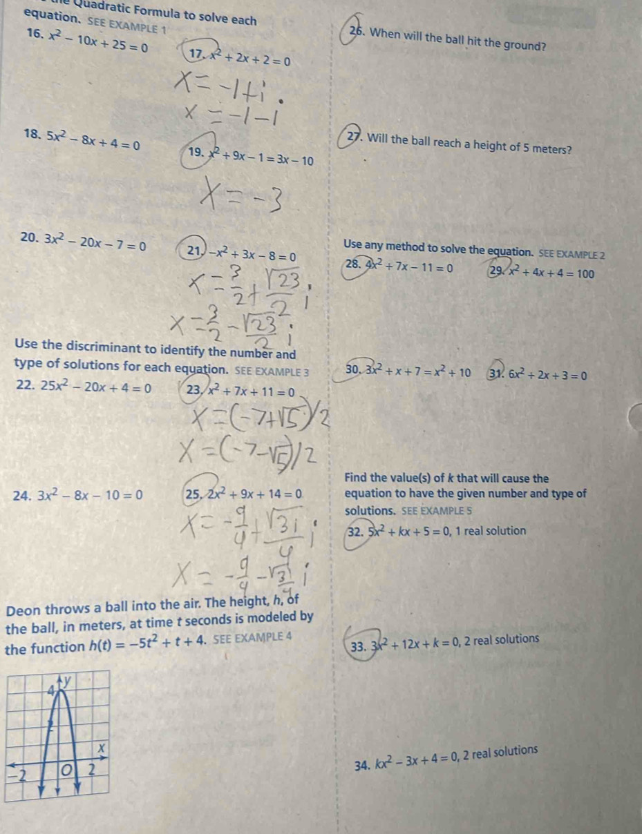 Quadratic Formula to solve each 26. When will the ball hit the ground? 
equation. SEE EXAMPLE 1 x^2-10x+25=0 17. x^2+2x+2=0
16. 
18. 5x^2-8x+4=0 19. x^2+9x-1=3x-10
27. Will the ball reach a height of 5 meters? 
20. 3x^2-20x-7=0 21, -x^2+3x-8=0 Use any method to solve the equation. SEE EXAMPLE 2 
28. 4x^2+7x-11=0 29 x^2+4x+4=100
Use the discriminant to identify the number and 
type of solutions for each equation. SEE EXAMPLE 3 30. 3x^2+x+7=x^2+10 31. 6x^2+2x+3=0
22. 25x^2-20x+4=0 23 x^2+7x+11=0
Find the value(s) of k that will cause the 
24. 3x^2-8x-10=0 25, 2x^2+9x+14=0 equation to have the given number and type of 
solutions. SEE EXAMPLE 5 
32. 5x^2+kx+5=0 , 1 real solution 
Deon throws a ball into the air. The height, h, of 
the ball, in meters, at time t seconds is modeled by 
33. 3x^2+12x+k=0 , 2 real solutions 
the function h(t)=-5t^2+t+4. SEE EXAMPLE 4 
34. kx^2-3x+4=0 , 2 real solutions