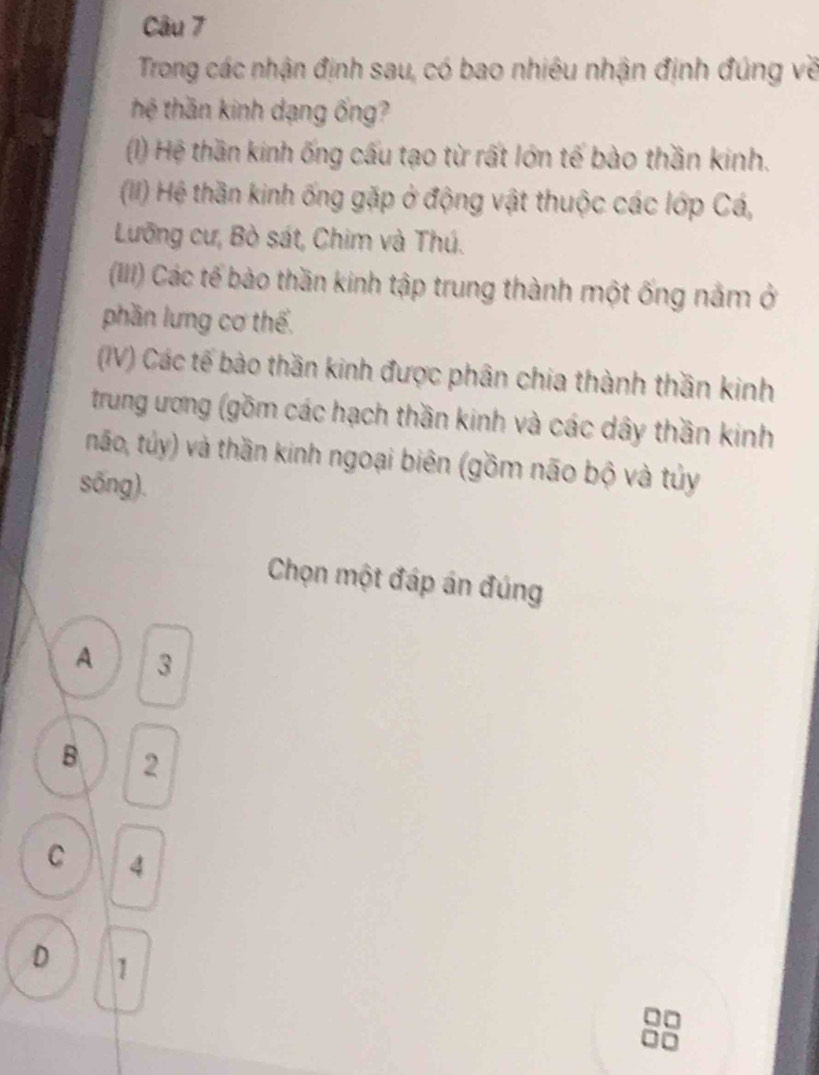 Trong các nhận định sau, có bao nhiêu nhận định đúng về
thệ thần kinh dạng ống?
(1) Hệ thần kinh ống cấu tạo từ rất lớn tế bào thần kinh.
(II) Hệ thần kinh ống gặp ở động vật thuộc các lớp Cá,
Lưỡng cư, Bò sát, Chim và Thú.
(III) Các tế bào thần kinh tập trung thành một ống nằm ở
phần lưng cơ thể.
(IV) Các tế bào thần kinh được phân chia thành thần kinh
trung ương (gồm các hạch thần kinh và các dây thần kinh
não, túy) và thần kinh ngoại biên (gồm não bộ và tủy
sống).
Chọn một đáp án đúng
A 3
B 2
C 4
D 1