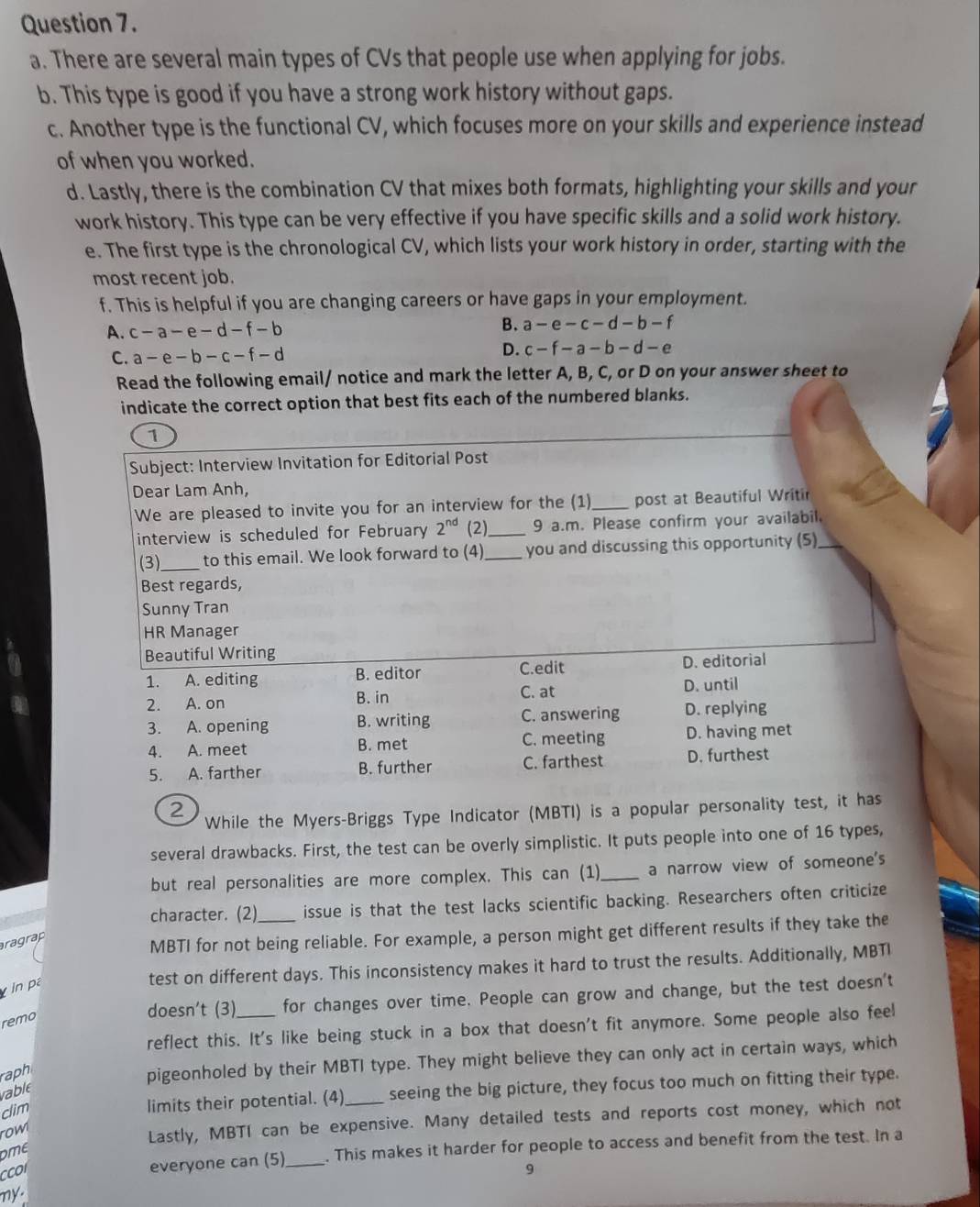 There are several main types of CVs that people use when applying for jobs.
b. This type is good if you have a strong work history without gaps.
c. Another type is the functional CV, which focuses more on your skills and experience instead
of when you worked.
d. Lastly, there is the combination CV that mixes both formats, highlighting your skills and your
work history. This type can be very effective if you have specific skills and a solid work history.
e. The first type is the chronological CV, which lists your work history in order, starting with the
most recent job.
f. This is helpful if you are changing careers or have gaps in your employment.
A. c-a-e-d-f-b B. a-e-c-d-b-f
C. a-e-b-c-f-d
D. c-f-a-b-d-e
Read the following email/ notice and mark the letter A, B, C, or D on your answer sheet to
indicate the correct option that best fits each of the numbered blanks.
1
Subject: Interview Invitation for Editorial Post
Dear Lam Anh,
We are pleased to invite you for an interview for the (1)_ post at Beautiful Writir
interview is scheduled for February 2^(nd) (2_ 9 a.m. Please confirm your availabil,
(3) _to this email. We look forward to (4)_ you and discussing this opportunity (5)
Best regards,
Sunny Tran
HR Manager
Beautiful Writing
1. A. editing B. editor C.edit D. editorial
C. at
2. A. on B. in D. until
3. A. opening B. writing C. answering D. replying
4. A. meet B. met C. meeting D. having met
5. A. farther B. further C. farthest D. furthest
2
While the Myers-Briggs Type Indicator (MBTI) is a popular personality test, it has
several drawbacks. First, the test can be overly simplistic. It puts people into one of 16 types,
but real personalities are more complex. This can (1)_ a narrow view of someone's
character. (2) issue is that the test lacks scientific backing. Researchers often criticize
ragrap
MBTI for not being reliable. For example, a person might get different results if they take the
in pa
test on different days. This inconsistency makes it hard to trust the results. Additionally, MBTI
remo
doesn't (3) for changes over time. People can grow and change, but the test doesn't
reflect this. It's like being stuck in a box that doesn't fit anymore. Some people also feel
raph
pigeonholed by their MBTI type. They might believe they can only act in certain ways, which
limits their potential. (4) seeing the big picture, they focus too much on fitting their type.
rable
clim
row
Lastly, MBTI can be expensive. Many detailed tests and reports cost money, which not
everyone can (5) _. This makes it harder for people to access and benefit from the test. In a
DME
9
my.