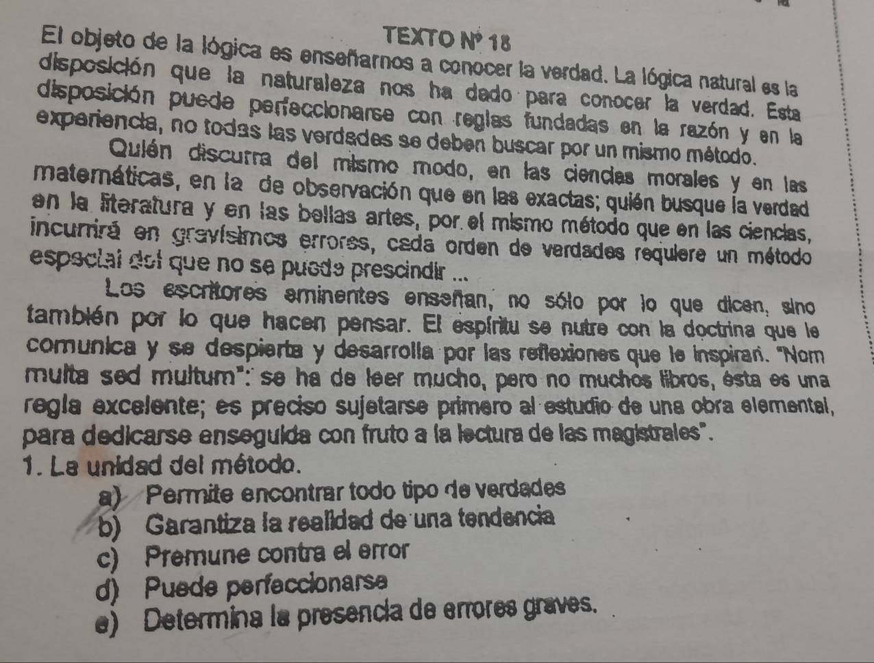 TEXTO N³ 18
El objeto de la lógica es enseñarnos a conocer la verdad. La lógica natural es la
disposición que la naturaleza nos ha dado para conocer la verdad. Esta
disposición puede perfeccionarse con reglas fundadas en la razón y en la
experiencia, no todas las verdades se deben buscar por un mismo método.
Qulén discurra del mismo modo, en las ciendas morales y en las
materáticas, en la de observación que en las exactas; quién busque la verdad
en la literatura y en las bellas artes, por el mismo método que en las ciencias,
incurrirá en gravísimos errores, cada orden de verdades requiere un método
especial dot que no se puede prescindir ...
Los escritores eminentes enseñan, no sólo por lo que dicen, sino
también por lo que hacen pensar. El espíritu se nutre con la doctrina que le
comunica y se despierta y desarrolla por las reflexiones que le inspirar. "Nom
multa sed multum":' se ha de leer mucho, pero no muchos libros, ésta es una
regla excelente; es preciso sujetarse primero al estudio de una obra elemental,
para dedicarse enseguida con fruto a la lectura de las magistrales".
1. La unidad del método.
a) Permite encontrar todo tipo de verdades
b) Garantiza la realidad de una tendencia
c) Premune contra el error
d) Puede perfeccionars
e) Determina la presencia de errores graves.