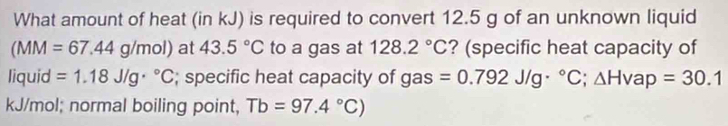 What amount of heat (in kJ) is required to convert 12.5 g of an unknown liquid
(MM=67.44g/mol) at 43.5°C to a gas at 128.2°C ? (specific heat capacity of 
liquid =1.18J/g·°C; specific heat capacity of gas =0.792J/g·°C; △ Hvap=30.1
kJ/mol; normal boiling point, Tb=97.4°C)