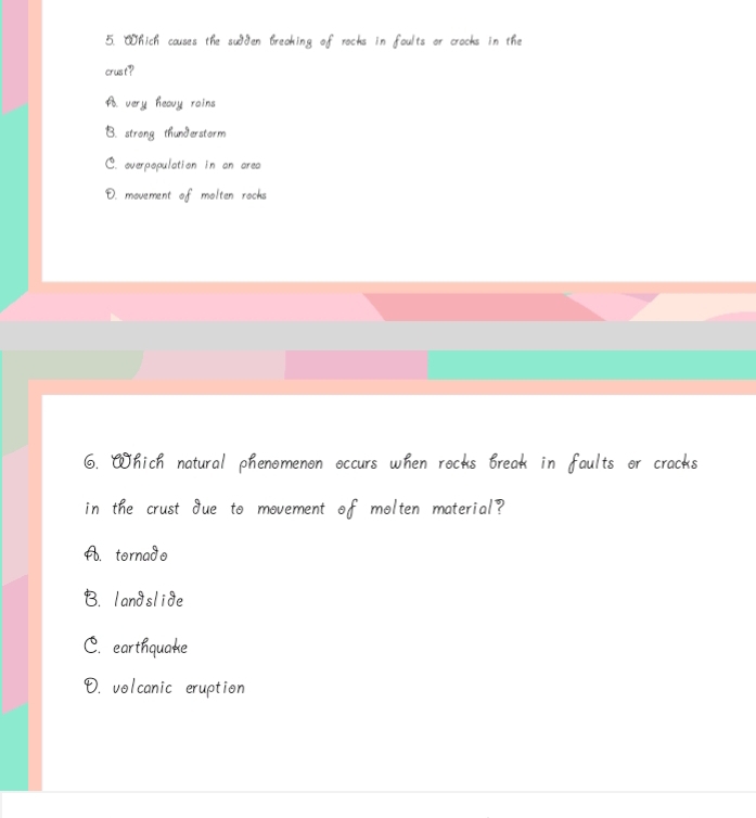 Which couses the sudden breoking of racks in foults or crocks in the
crust ?
A very heavy rains
B. strong thunderstorm
C. overpopulation in on area
D. movement of molten rocks
6. Which natural phenomenon occurs when rocks break in faults or cracks
in the crust due to movement of molten material?
A. tornado
B. landslide
C. earthquake
D. volcanic eruption