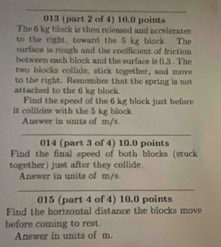 013 (part 2 of 4) 10.0 points 
The 6 kg block is then released and accelerates 
to the right, toward the 5 kg block. The 
surface is rough and the coefficient of friction 
between each block and the surface is 0.3. The 
two blocks collide, stick together, and move 
to the right. Remember that the spring is not 
attached to the 6 kg block. 
Find the speed of the 6 kg block just before 
it collides with the 5 kg block. 
Answer in units of m/s. 
_ 
014 (part 3 of 4) 10.0 points 
Find the final speed of both blocks (stuck 
together) just after they collide. 
Answer in units of m/s. 
_ 
015 (part 4 of 4) 10.0 points 
Find the horizontal distance the blocks move 
before coming to rest. 
Answer in units of m.