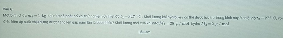 Một bình chứa m_1=1 kg khí nitơ đã phát nổ khi thử nghiệm ở nhiệt overline dphi  t_1=327°C. Khối lượng khí hydro m2 có thể được lưu trư trong bình này ở nhiệt độ t_2=27°C , với 
điều kiện áp suất chịu đựng được tăng lên gấp năm lần là bao nhiêu? Khối lượng mol của khí nitơ M_1=28g/mol , hydro M_2=2g/mol. 
Bài làm