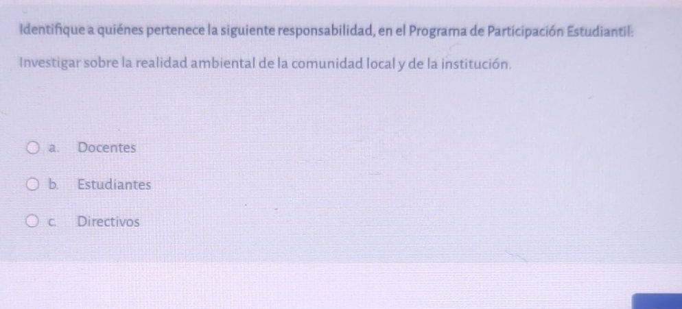 Identifique a quiénes pertenece la siguiente responsabilidad, en el Programa de Participación Estudiantil:
Investigar sobre la realidad ambiental de la comunidad local y de la institución.
a. Docentes
b. Estudiantes
c. Directivos