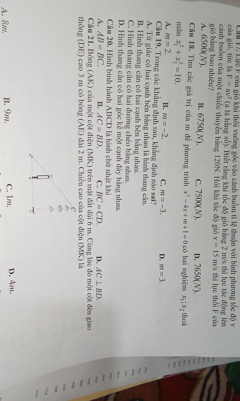 Lực F của gió khi thổi vuông góc vào cánh buồm tỉ lệ thuận với bình phương tốc độ và
của gió, tức là F=av^2 (a là hằng số). Biết rằng khi tốc độ gió bằng 2 m/s thì lực tác động lên
cánh buồm của một chiếc thuyền bằng 120N. Hỏi khi tốc độ gió v=15m/s thì lực thổi F của
gió bằng bao nhiêu?
A. 6500(N). B. 6750(N). c. 7500(N). D. 7650(N).
Câu 18. Tìm các giá trị của m để phương trình x^2-4x+m+1=0 có hai nghiệm x_1;x_2 thoả
mãn x_1^2+x_2^2=10.
A. m=2. B. m=-2. C. m=-3.
D. m=3.
Câu 19. Trong các khẳng định sau, khẳng định nào sai?
A. Tứ giác có hai cạnh bên bằng nhau là hình thang cân.
B. Hình thang cân có hai cạnh bên bằng nhau.
C. Hình thang cân có hai đường chéo bằng nhau.
D. Hình thang cân có hai góc kề một cạnh đáy bằng nhau.
Câu 20. Hình bình hành ABCD là hình chữ nhật khi
A. AB=BC. B. AC=BD. C. BC=CD. D. AC⊥ BD.
Câu 21. Bóng (AK) của một cột điện (MK) trên mặt đất dài 6 m. Cùng lúc đó một cột đèn giao -
thông (DE) cao 3 m có bóng (AE) dài 2 m. Chiều cao của cột điện (MK) là
t 
E
A. 8m. B. 9m. C. 1m.
D. 4m.