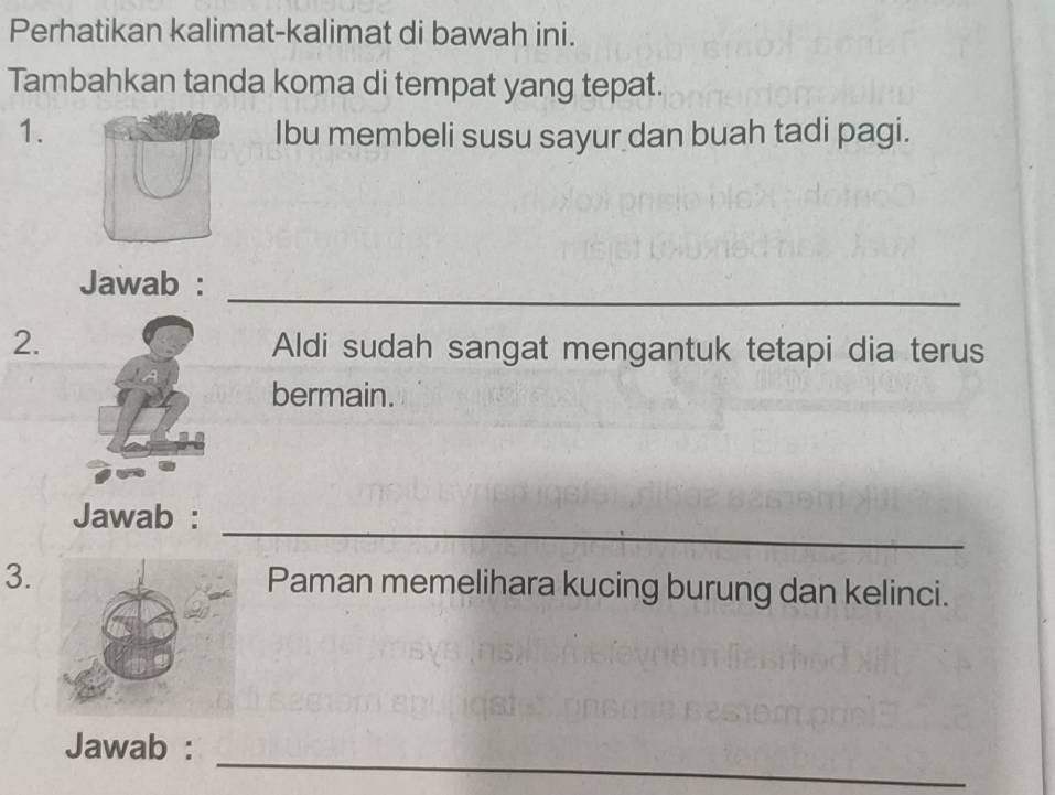 Perhatikan kalimat-kalimat di bawah ini. 
Tambahkan tanda koma di tempat yang tepat. 
1. Ibu membeli susu sayur dan buah tadi pagi. 
_ 
Jawab : 
2.Aldi sudah sangat mengantuk tetapi dia terus 
bermain. 
_ 
Jawab : 
3.Paman memelihara kucing burung dan kelinci. 
Jawab : 
_