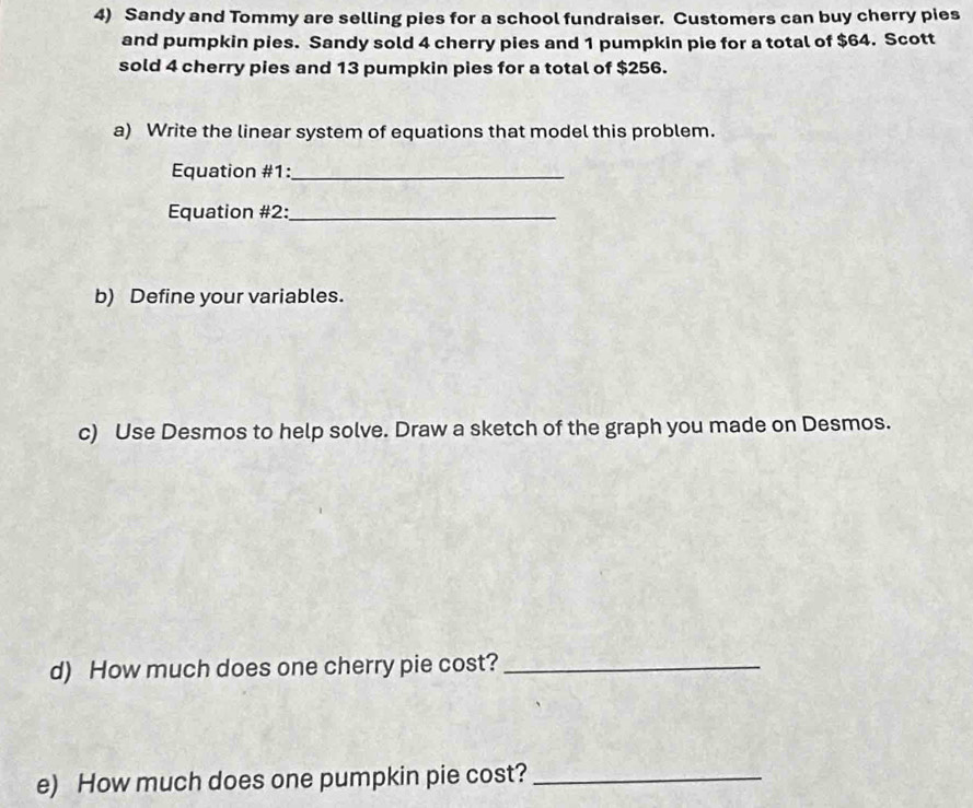 Sandy and Tommy are selling pies for a school fundraiser. Customers can buy cherry pies 
and pumpkin pies. Sandy sold 4 cherry pies and 1 pumpkin pie for a total of $64. Scott 
sold 4 cherry pies and 13 pumpkin pies for a total of $256. 
a) Write the linear system of equations that model this problem. 
Equation #1:_ 
Equation #2:_ 
b) Define your variables. 
c) Use Desmos to help solve. Draw a sketch of the graph you made on Desmos. 
d) How much does one cherry pie cost?_ 
e) How much does one pumpkin pie cost?_