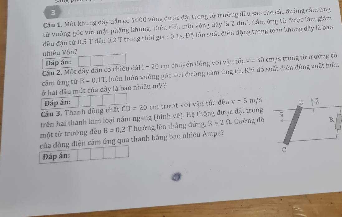 Một khung dây dẫn có 1000 vòng được đặt trong từ trường đều sao cho các đường cảm ứng
từ vuông góc với mặt phẳng khung. Diện tích mỗi vòng dây là 2dm^2. Cảm ứng từ được làm giảm
đều đặn từ 0,5 T đến 0,2 T trong thời gian 0,1s. Độ lớn suất điện động trong toàn khung dây là bao
nhiêu Vôn?
Đáp án:
Câu 2. Một dây dẫn có chiều dài 1=20cm chuyển động với vận tốc v=30cm/s trong từ trường có
cảm ứng từ B=0,1T C, luôn luôn vuông góc với đường cảm ứng từ. Khi đó suất điện động xuất hiện
ở hai đầu mút của dây là bao nhiêu mV?
Đáp án: 
Câu 3. Thanh đồng chất CD=20cm trượt với vận tốc đều v=5m/s
trên hai thanh kim loại nằm ngang (hình ve).  Hệ thống được đặt trong
một từ trường đều B=0,2T hướng lên thẳng đứng, R=2Omega. ường độ
của đòng điện cảm ứng qua thanh bằng bao nhiêu Ampe?
Đáp án: