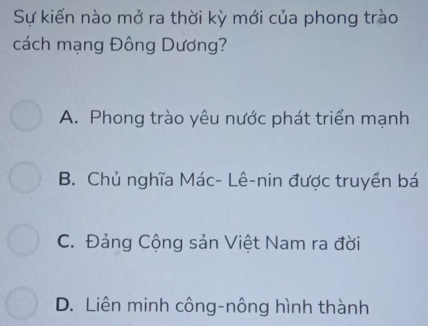 Sự kiến nào mở ra thời kỳ mới của phong trào
cách mạng Đông Dương?
A. Phong trào yêu nước phát triển mạnh
B. Chủ nghĩa Mác- Lê-nin được truyền bá
C. Đảng Cộng sản Việt Nam ra đời
D. Liên minh công-nông hình thành