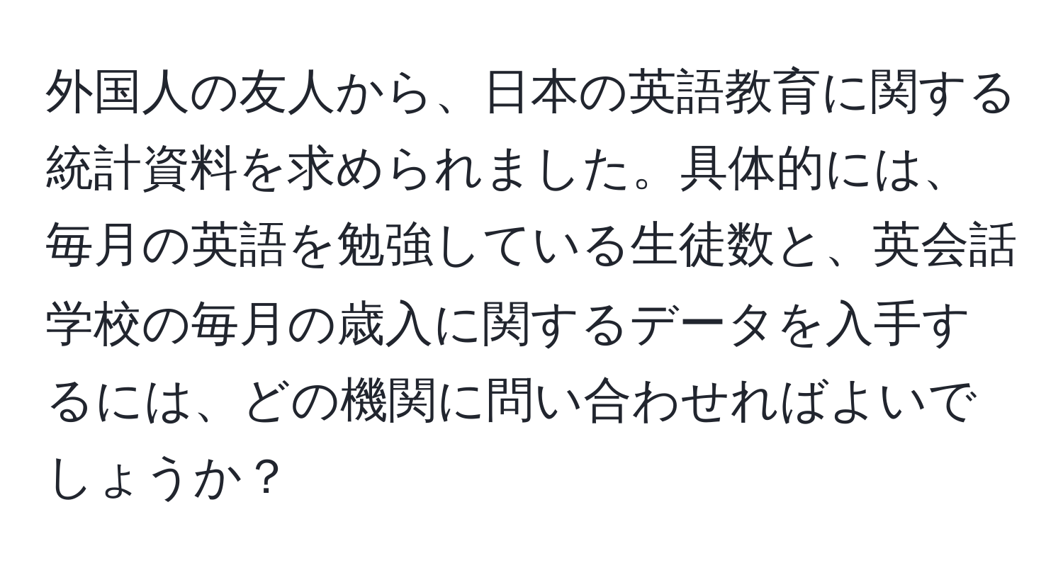 外国人の友人から、日本の英語教育に関する統計資料を求められました。具体的には、毎月の英語を勉強している生徒数と、英会話学校の毎月の歳入に関するデータを入手するには、どの機関に問い合わせればよいでしょうか？