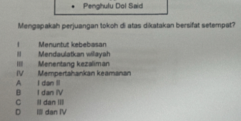 Penghulu Dol Said
Mengapakah perjuangan tokoh di atas dikatakan bersifat setempat?
1 Menuntut kebebasan
Mendaulatkan wilayah
III Menentang kezaliman
IV Mempertahankan keamanan
A I dan II
B I dan IV
C ll dan III
D III dan IV