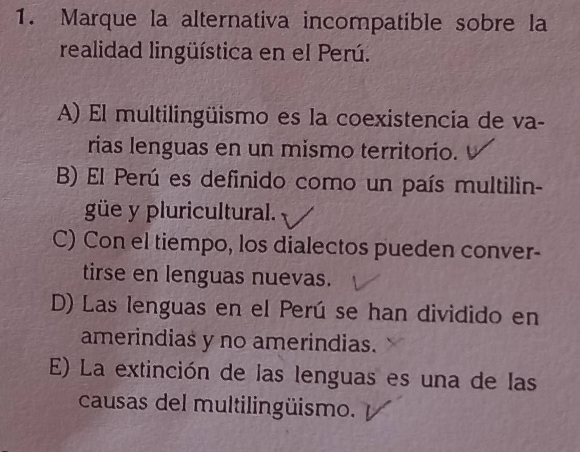 Marque la alternativa incompatible sobre la
realidad lingüística en el Perú.
A) El multilingüismo es la coexistencia de va-
rias lenguas en un mismo territorio.
B) El Perú es definido como un país multilin-
güe y pluricultural.
C) Con el tiempo, los dialectos pueden conver-
tirse en lenguas nuevas.
D) Las lenguas en el Perú se han dividido en
amerindias y no amerindias.
E) La extinción de las lenguas es una de las
causas del multilingüismo.