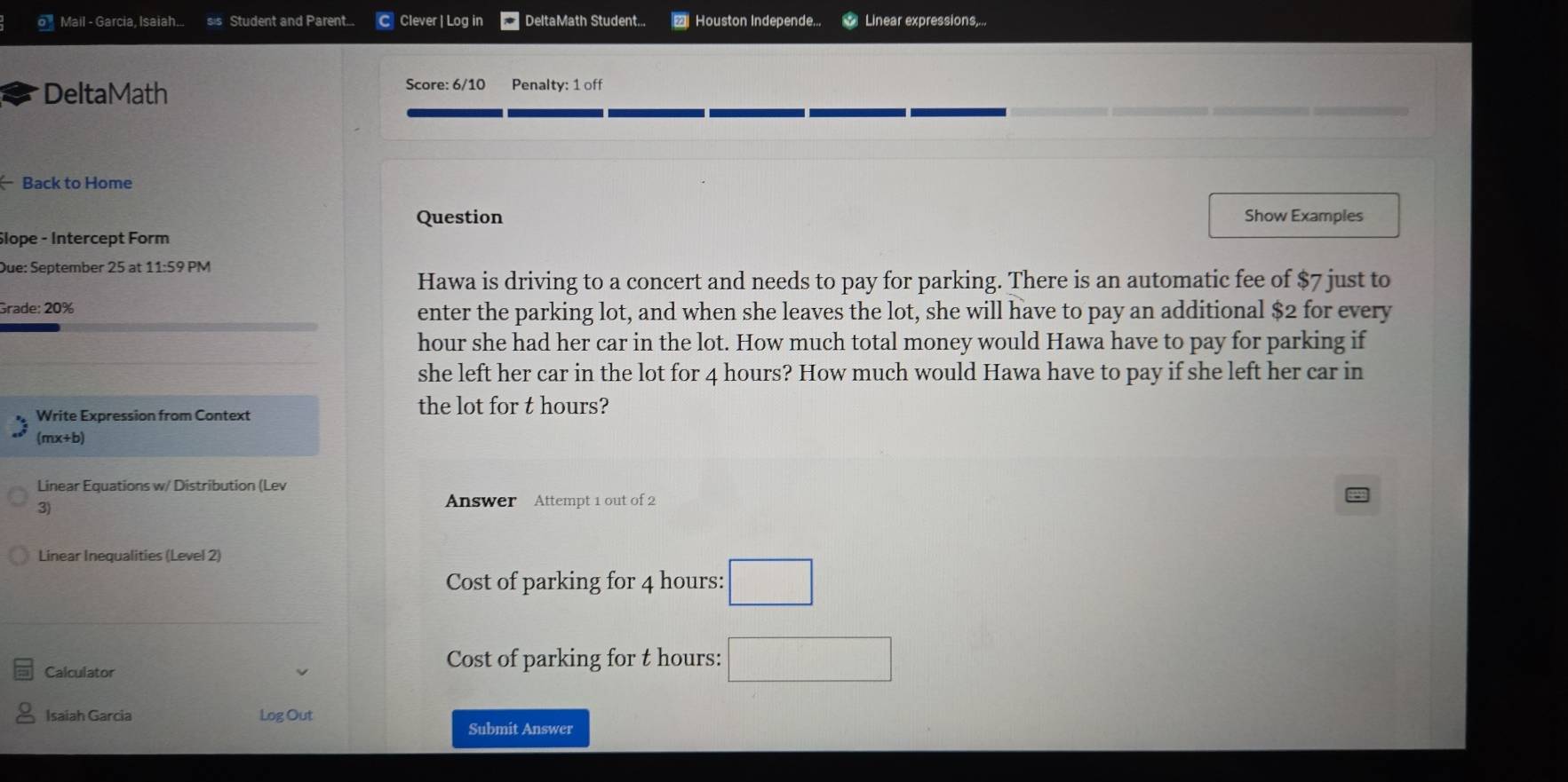 ' Mail - Garcia, Isaiah... sis Student and Parent... C Clever | Log in DeltaMath Student... Houston Independe... Linear expressions,... 
DeltaMath Score: 6/10 Penalty: 1 off 
( Back to Home 
Question Show Examples 
Slope - Intercept Form 
Due: September 25 at 11:59 PM 
Hawa is driving to a concert and needs to pay for parking. There is an automatic fee of $7 just to 
Grade: 20% enter the parking lot, and when she leaves the lot, she will have to pay an additional $2 for every
hour she had her car in the lot. How much total money would Hawa have to pay for parking if 
she left her car in the lot for 4 hours? How much would Hawa have to pay if she left her car in 
Write Expression from Context 
the lot for t hours? 
(mx+b) 
Linear Equations w/ Distribution (Lev 
3) 
Answer Attempt 1 out of 2 
Linear Inequalities (Level 2) 
Cost of parking for 4 hours : □ 
Calculator 
Cost of parking for t hours : □ 
Isaiah Garcia Log Out 
Submit Answer