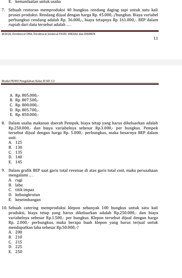 kemanfaatan untuk usaha
7. Sebuah restoran memproduksi 40 bungkus rendang daging sapi untuk satu kali
proses produksi. Rendang dijual dengan harga Rp. 45.000,-/bungkus. Biaya variabel
perbungkus rendang adalah Rp. 36.000,-, biaya tetapnya Rp 161.000,-. BEP dalam
rupiah dari data tersebut adalah ... .
@2020, Direktorat SMA, Direktorat Jenderal PAUD, DIKDAS dan DIKMEN
11
Modul PKWU Pengolahan Kelas XI KD 3.3
A. Rp. 805.000,-
B. Rp. 807.500,-
C. Rp. 800.000,-
D. Rp. 805.700,-
E. Rp. 850.000,-
8. Dalam usaha makanan daerah Pempek, biaya tetap yang harus dikeluarkan adalah
Rp.250.000,- dan biaya variabelnya sebesar Rp.3.000,- per bungkus. Pempek
tersebut dijual dengan harga Rp. 5.000,- perbungkus, maka besarnya BEP dalam
unit.
A. 125
B. 130
C. 135
D. 140
E. 145
9. Dalam grafik BEP saat garis total revenue di atas garis total cost, maka perusahaan
mengalami ... .
A. rugi
B. laba
C. titik impas
D. kebangkrutan
E. keseimbangan
10. Sebuah catering memproduksi klepon sebanyak 100 bungkus untuk satu kali
produksi, biaya tetap yang harus dikeluarkan adalah Rp.250.000,- dan biaya
variabelnya sebesar Rp.1.500,- per bungkus. Klepon tersebut dijual dengan harga
Rp. 2.000,- perbungkus, maka berapa buah klepon yang harus terjual untuk
mendapatkan laba sebesar Rp.50.000,-?
A. 200
B. 210
C. 215
D. 225
E. 250