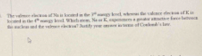 The valence eectron od Na is locsted in the 7° nanogy level, whereus the valence efret on of K is 
locssed in the 4° ewgy levcl. Which mom, No or K, expenences a goeator auactive force betroct 
ths macleus and the verlence elect on? Junify your amwer in tarna of Comlomb's law.