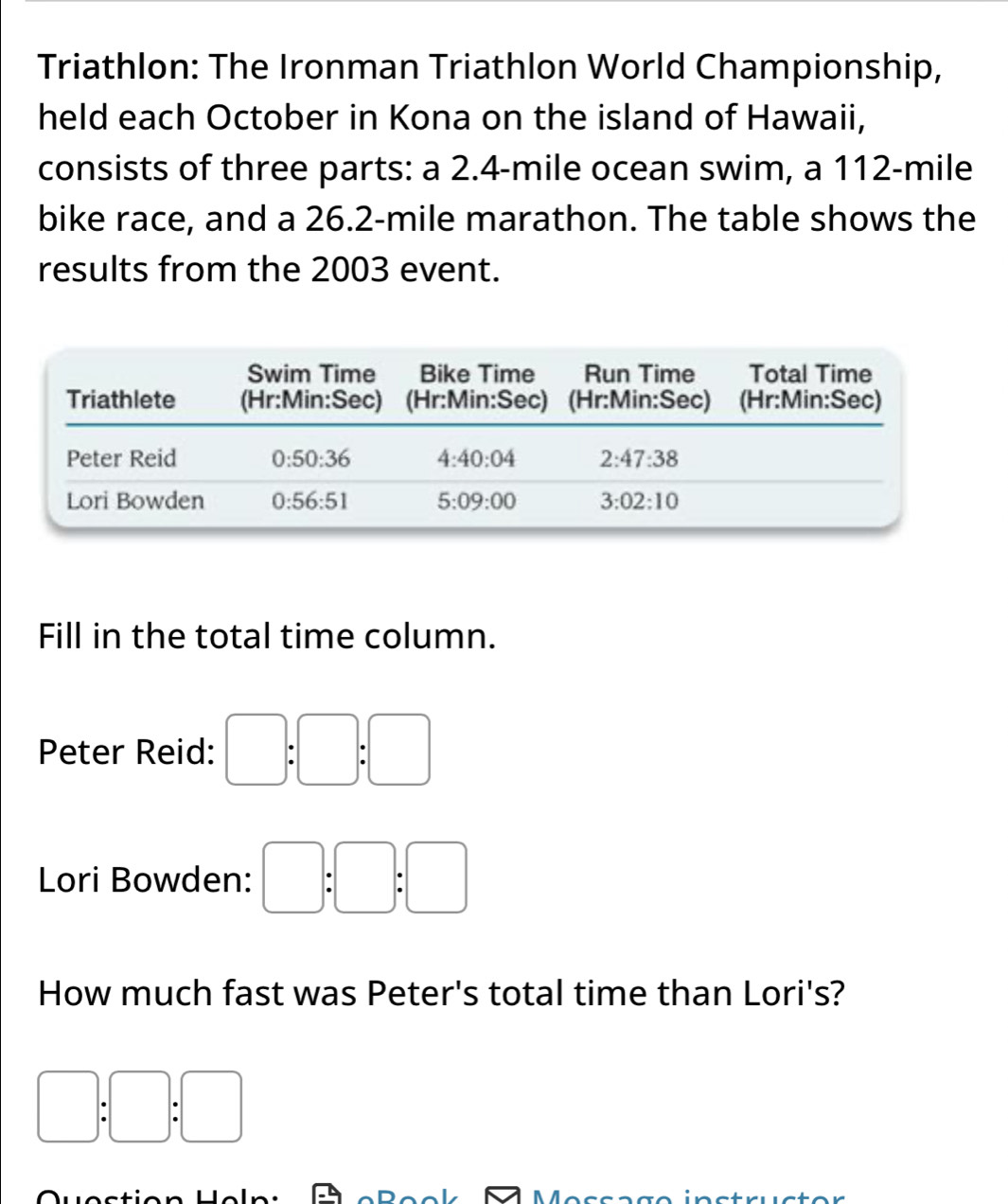 Triathlon: The Ironman Triathlon World Championship,
held each October in Kona on the island of Hawaii,
consists of three parts: a 2.4-mile ocean swim, a 112-mile
bike race, and a 26.2-mile marathon. The table shows the
results from the 2003 event.
Fill in the total time column.
Peter Reid: □ :□ :□
Lori Bowden: □ :□ :□
How much fast was Peter's total time than Lori's?
□ :□ :□
n