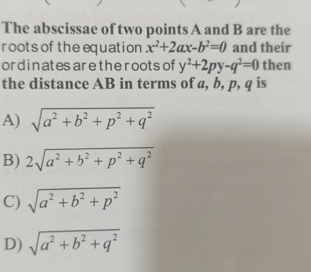 The abscissae of two points A and B are the
roots of the equation x^2+2ax-b^2=0 and their
ordinates arethe roots of y^2+2py-q^2=0 then
the distance AB in terms of a, b, p, q is
A) sqrt(a^2+b^2+p^2+q^2)
B) 2sqrt(a^2+b^2+p^2+q^2)
C) sqrt(a^2+b^2+p^2)
D) sqrt(a^2+b^2+q^2)