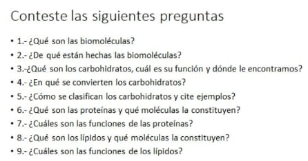 Conteste las siguientes preguntas 
1.- ¿Qué son las biomoléculas? 
2.- ¿De qué están hechas las biomoléculas? 
3.-¿Qué son los carbohidratos, cuál es su función y dónde le encontramos? 
4.- ¿En qué se convierten los carbohidratos? 
5.- ¿Cómo se clasifican los carbohidratos y cite ejemplos? 
6.- ¿Qué son las proteínas y qué moléculas la constituyen? 
7.- ¿Cuáles son las funciones de las proteínas? 
8.- ¿Qué son los lípidos y qué moléculas la constituyen? 
9.- ¿Cuáles son las funciones de los lípidos?