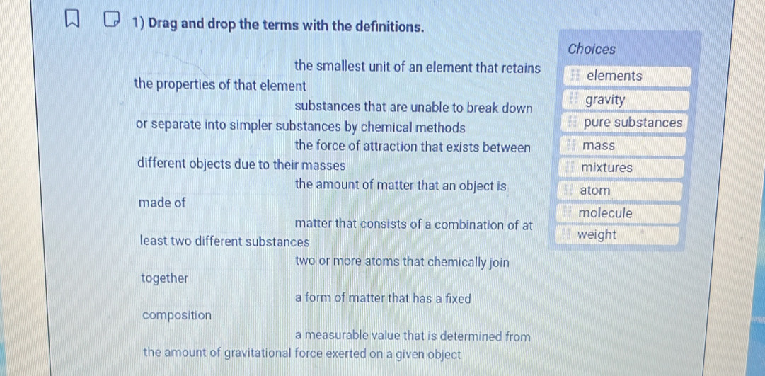 Drag and drop the terms with the definitions.
the smallest unit of an element that retains
the properties of that element
substances that are unable to break down
or separate into simpler substances by chemical methods 
the force of attraction that exists between
different objects due to their masses 
the amount of matter that an object is 
made of
matter that consists of a combination of at
least two different substances 
two or more atoms that chemically join
together
a form of matter that has a fixed
composition
a measurable value that is determined from
the amount of gravitational force exerted on a given object