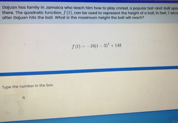 Dajuan has family in Jamaica who teach him how to play cricket, a popular bat-and-ball spo 
there. The quadratic function, f(t) , can be used to represent the height of a ball, in feet, t seco 
after Dajuan hits the ball. What is the maximum height the ball will reach?
f(t)=-16(t-3)^2+148
Type the number in the box.
ft