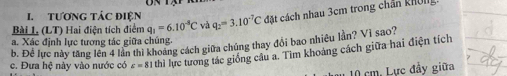 TƯơNG TÁC đIệN 
Bài L (LT) Hai điện tích điểm q_1=6.10^(-8)C và q_2=3.10^(-7)C cđặt cách nhau 3cm trong chân khôm 
a. Xác định lực tương tác giữa chúng. 
b. Để lực này tăng lên 4 lần thì khoảng cách giữa chúng thay đổi bao nhiều lần? Vì sao? 
c. Đưa hệ này vào nước có varepsilon =81 thì lực tương tác giống câu a. Tim khoảng cách giữa hai điện tích
10 cm. Lực đầy giữa