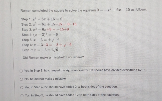 Roman completed the square to solve the equation 0=-x^2+6x-15 as follows.
Step 1: x^2-6x+15=0
Step 2: x^2-6x+15-15=0-15
Step 3: x^2-6x+9=-15+9
Step 4: (x-3)^2=-6
Step 5: x-3=± sqrt(-6)
Step 6: x-3-3=-3± sqrt(-6)
Step 7: x=-3± isqrt(6)
Did Roman make a mistake? If so, where?
Yes, in Step 1, he changed the signs incorrectly. He should have divided everything by −1.
No, he did not make a mistake.
Yes, in Step 6, he should have added 3 to both sides of the equation.
Yes, in Step 3, he should have added 12 to both sides of the equation.