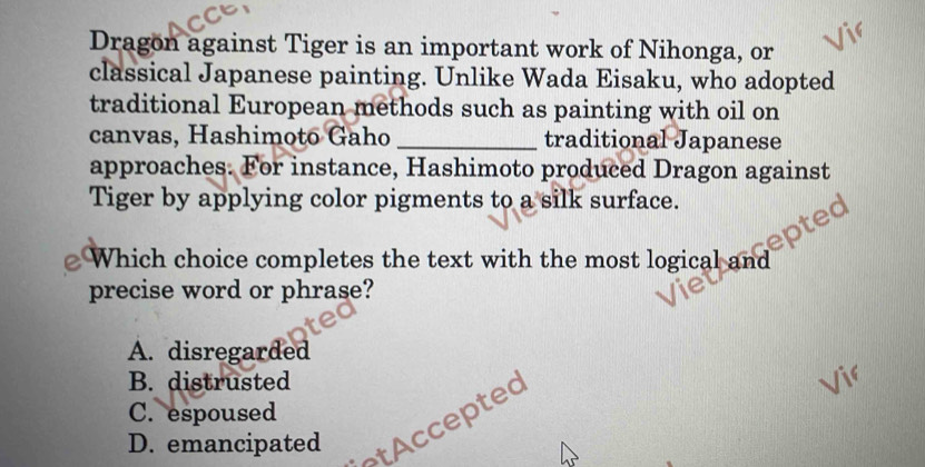 Dragon against Tiger is an important work of Nihonga, or
classical Japanese painting. Unlike Wada Eisaku, who adopted
traditional European methods such as painting with oil on
canvas, Hashimoto Gaho _traditional Japanese
approaches. For instance, Hashimoto produced Dragon against
Tiger by applying color pigments to a silk surface.
) Which choice completes the text with the most logical and
precise word or phrase?
A. disregarded
B. distrusted
C. espoused
D. emancipated ted