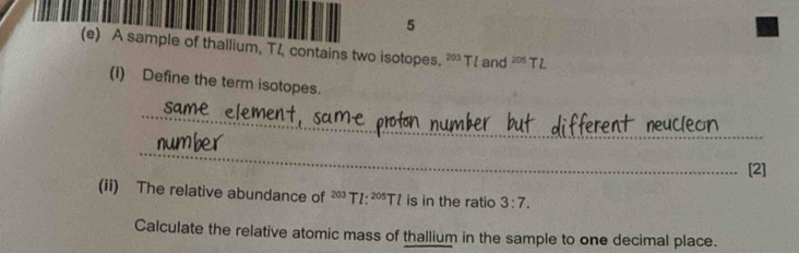 5 
(e) A sample of thallium, TZ contains two isotopes. 203 T! and 20° TL
(i) Define the term isotopes. 
_ 
_ 
[2] 
(ii) The relative abundance of^(203)Tl:^205Tl is in the ratio 3:7. 
Calculate the relative atomic mass of thallium in the sample to one decimal place.