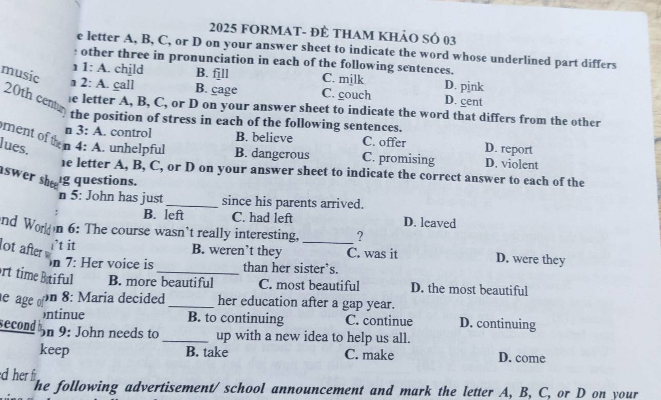 2025 FORMAt- đẻ tham khảo sÓ 03
e letter A, B, C, or D on your answer sheet to indicate the word whose underlined part differs
: other three in pronunciation in each of the following sentences.
1 1:A . child B. fjll C. milk D. pink
music 1 2:A . call
B. cage C. couch D. cent
20th centu
e letter A, B, C, or D on your answer sheet to indicate the word that differs from the other
the position of stress in each of the following sentences.
ment of then
n 3:A . control B. believe C. offer
D. report
lues. 4:A . unhelpful B. dangerous C. promising D. violent
he letter A, B, C, or D on your answer sheet to indicate the correct answer to each of the
swer she 
g questions.
n 5: John has just_ since his parents arrived.
B. left C. had left D. leaved
nd World n 6: The course wasn’t really interesting,_
?
i’t it
lot after B. weren’t they C. was it D. were they
n 7: Her voice is than her sister’s.
rt time Btiful B. more beautiful C. most beautiful D. the most beautiful
on 8: Maria decided
e age of _her education after a gap year.
ontinue B. to continuing C. continue D. continuing
second on 9: John needs to_ up with a new idea to help us all.
keep B. take C. make D. come
d her fr
The following advertisement/ school announcement and mark the letter A, B, C, or D on your