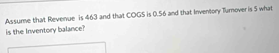 Assume that Revenue is 463 and that COGS is 0.56 and that Inventory Turnover is 5 what 
is the Inventory balance?