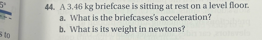 5°
44. A 3.46 kg briefcase is sitting at rest on a level floor. 
a. What is the briefcases’s acceleration? 
b. What is its weight in newtons? 
s to