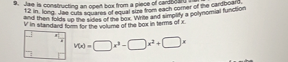 Jae is constructing an opeñ box from a piece of cardboard 
12 in long. Jae cuts squares of equal size from each corner of the cardboard,
and then folds up the sides of the box. Write and simplify a polynomial function
V in standard form for the volume of the box in terms of x.
V(x)=□ x^3-□ x^2+□ x