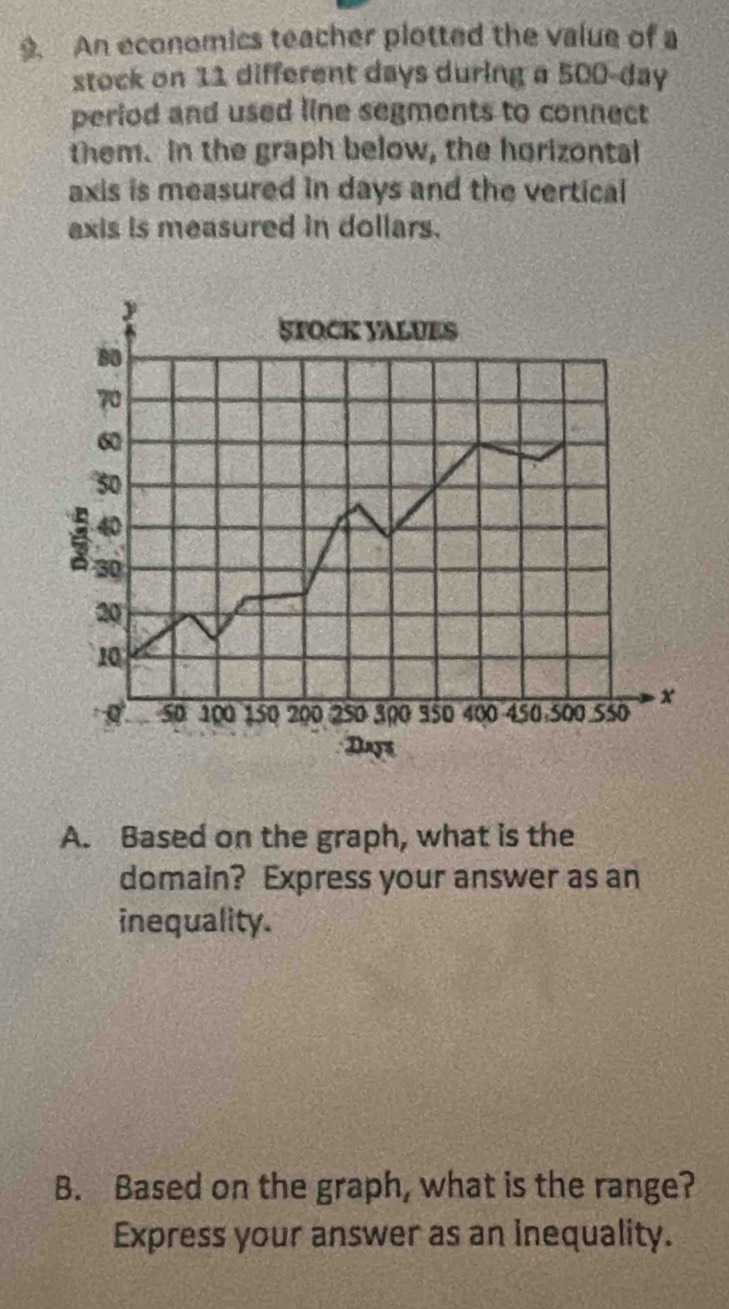 An economics teacher plotted the value of a 
stock on 11 different days during a 500-day
period and used line segments to connect 
them. in the graph below, the horizontal 
axis is measured in days and the vertical 
axis is measured in dollars. 
STOCK VALUES
80
70
60
50
40
30
20
10
50 100 150 200 250 300 350 400 450 500 550 x
Days
A. Based on the graph, what is the 
domain? Express your answer as an 
inequality. 
B. Based on the graph, what is the range? 
Express your answer as an inequality.