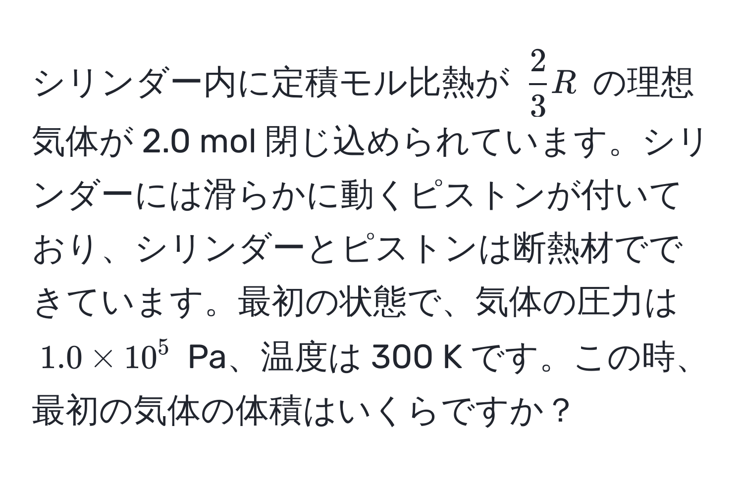 シリンダー内に定積モル比熱が $ 2/3 R$ の理想気体が 2.0 mol 閉じ込められています。シリンダーには滑らかに動くピストンが付いており、シリンダーとピストンは断熱材でできています。最初の状態で、気体の圧力は $1.0 * 10^5$ Pa、温度は 300 K です。この時、最初の気体の体積はいくらですか？